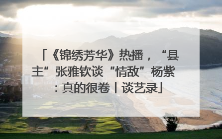 《锦绣芳华》热播，“县主”张雅钦谈“情敌”杨紫：真的很卷丨谈艺录