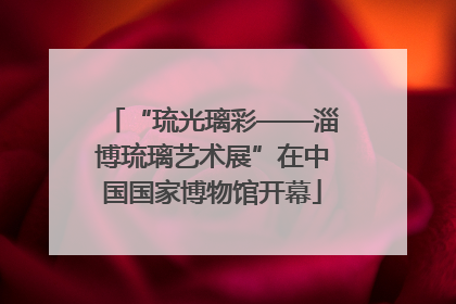 “琉光璃彩——淄博琉璃艺术展”在中国国家博物馆开幕