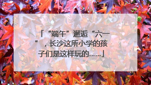 “端午”邂逅“六一”，长沙这所小学的孩子们是这样玩的……