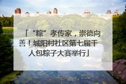 “粽”孝传家，崇德向善！城阳村社区第七届千人包粽子大赛举行