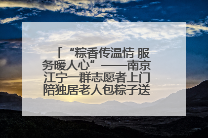 “粽香传温情 服务暖人心”——南京江宁一群志愿者上门陪独居老人包粽子送去节日的欢乐