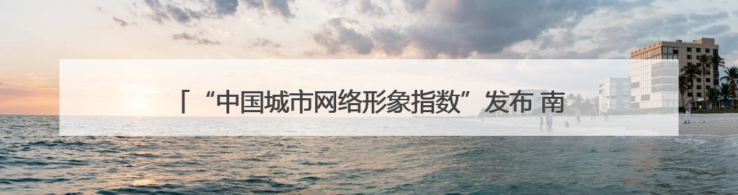 “中国城市网络形象指数”发布 南宁：数字传播与国际形象的西部窗口