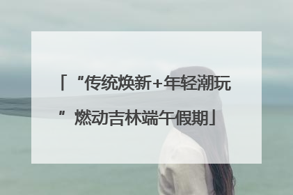 “传统焕新+年轻潮玩”燃动吉林端午假期