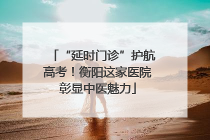 “延时门诊”护航高考！衡阳这家医院彰显中医魅力