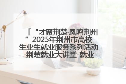 “才聚荆楚·凤鸣荆州”2025年荆州市高校生业生就业服务系列活动-荆楚就业大讲堂-就业嘉年华活动举行