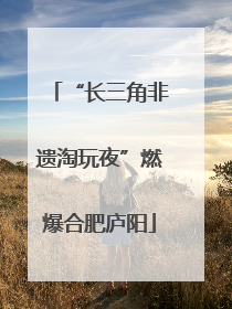 “长三角非遗淘玩夜”燃爆合肥庐阳