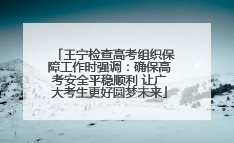 王宁检查高考组织保障工作时强调：确保高考安全平稳顺利 让广大考生更好圆梦未来