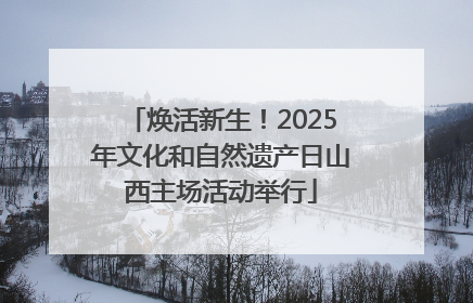焕活新生！2025年文化和自然遗产日山西主场活动举行
