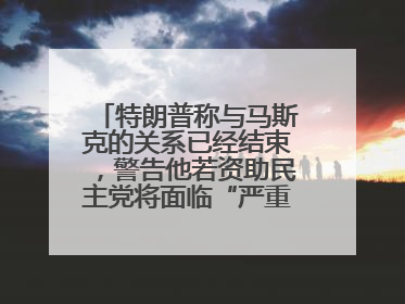 特朗普称与马斯克的关系已经结束，警告他若资助民主党将面临“严重后果”