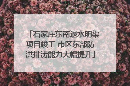 石家庄东南退水明渠项目竣工 市区东部防洪排涝能力大幅提升