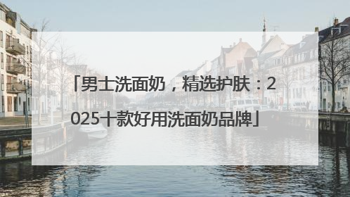 男士洗面奶，精选护肤：2025十款好用洗面奶品牌