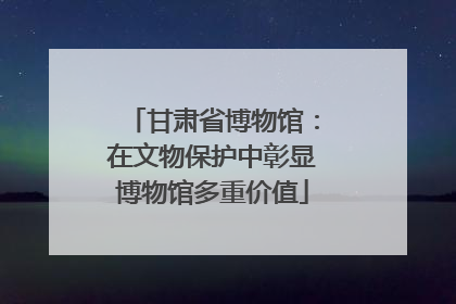 甘肃省博物馆：在文物保护中彰显博物馆多重价值