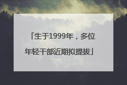 生于1999年，多位年轻干部近期拟提拔