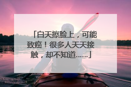 白天擦脸上，可能致癌！很多人天天接触，却不知道……