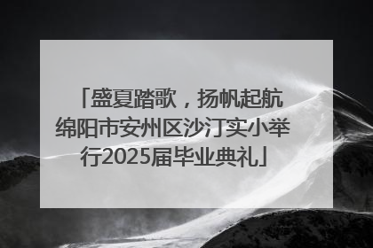 盛夏踏歌，扬帆起航 绵阳市安州区沙汀实小举行2025届毕业典礼