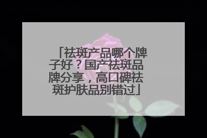 祛斑产品哪个牌子好？国产祛斑品牌分享，高口碑祛斑护肤品别错过