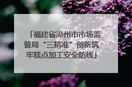 福建省漳州市市场监管局“三精准”创新筑牢糕点加工安全防线