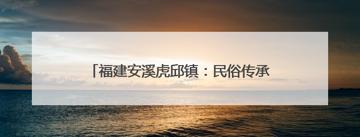 福建安溪虎邱镇：民俗传承与文旅融合共绘乡村新图景