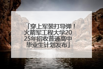 穿上军装打导弹！火箭军工程大学2025年招收普通高中毕业生计划发布
