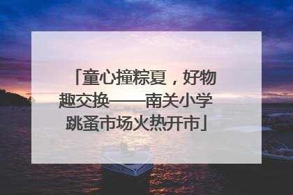 童心撞粽夏，好物趣交换——南关小学跳蚤市场火热开市