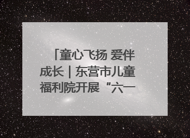 童心飞扬 爱伴成长｜东营市儿童福利院开展“六一”庆祝活动