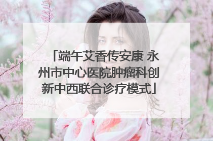 端午艾香传安康 永州市中心医院肿瘤科创新中西联合诊疗模式