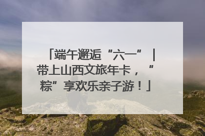 端午邂逅“六一”｜带上山西文旅年卡，“粽”享欢乐亲子游！