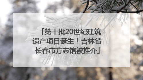 第十批20世纪建筑遗产项目诞生！吉林省长春市方志馆被推介