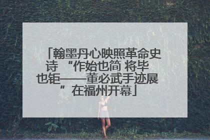 翰墨丹心映照革命史诗 “作始也简 将毕也钜——董必武手迹展”在福州开幕