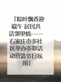 粽叶飘香迎端午 居民共话邻里情——石家庄市多社区举办多彩活动营造节日氛围