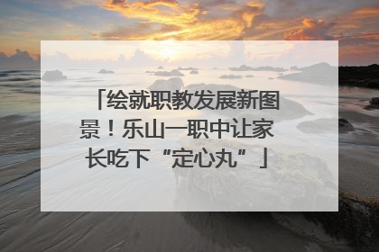 绘就职教发展新图景！乐山一职中让家长吃下“定心丸”
