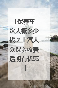 保养车一次大概多少钱？上汽大众保养收费透明有优惠