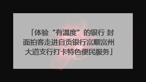 体验“有温度”的银行 封面拍客走进自贡银行富顺富州大道支行打卡特色便民服务