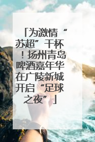 为激情“苏超”干杯！扬州青岛啤酒嘉年华在广陵新城开启“足球之夜”