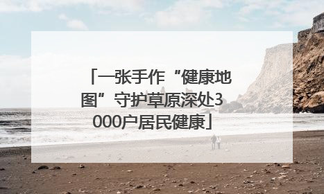 一张手作“健康地图”守护草原深处3000户居民健康