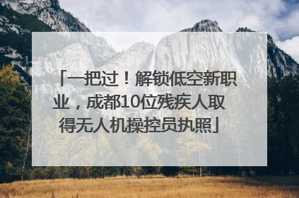 一把过！解锁低空新职业，成都10位残疾人取得无人机操控员执照