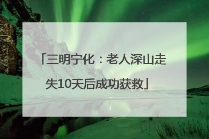 三明宁化：老人深山走失10天后成功获救