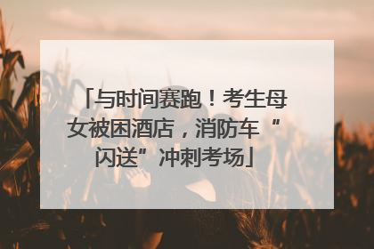 与时间赛跑！考生母女被困酒店，消防车“闪送”冲刺考场
