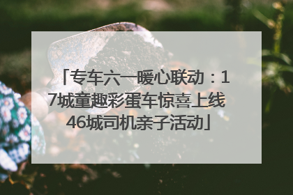专车六一暖心联动：17城童趣彩蛋车惊喜上线 46城司机亲子活动