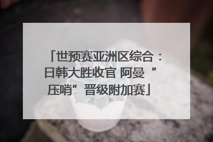 世预赛亚洲区综合：日韩大胜收官 阿曼“压哨”晋级附加赛