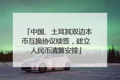 中国、土耳其双边本币互换协议续签，建立人民币清算安排