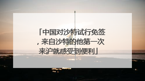 中国对沙特试行免签，来自沙特的他第一次来沪就感受到便利
