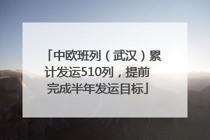 中欧班列（武汉）累计发运510列，提前完成半年发运目标