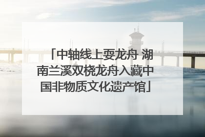 中轴线上耍龙舟 湖南兰溪双桡龙舟入藏中国非物质文化遗产馆