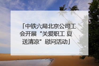 中铁六局北京公司工会开展“关爱职工 夏送清凉”慰问活动