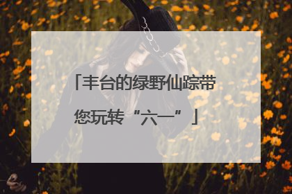 丰台的绿野仙踪带您玩转“六一”