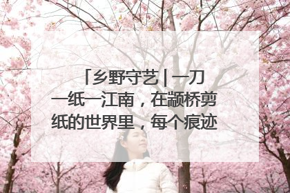 乡野守艺 | 一刀一纸一江南，在颛桥剪纸的世界里，每个痕迹都刻着水乡的柔情