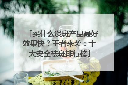 买什么淡斑产品最好效果快？王者来袭：十大安全祛斑排行榜