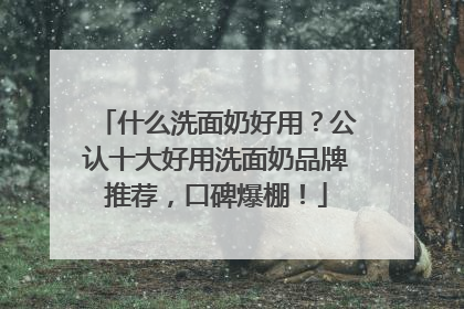 什么洗面奶好用？公认十大好用洗面奶品牌推荐，口碑爆棚！