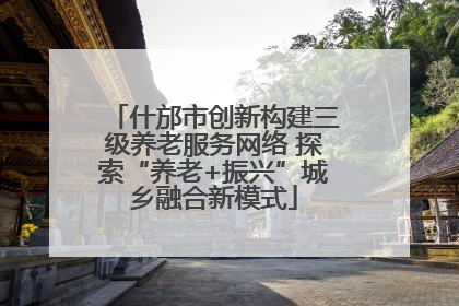 什邡市创新构建三级养老服务网络 探索“养老+振兴”城乡融合新模式